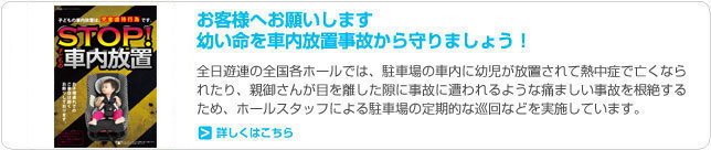 お客様へお願いします幼い命を車内放置事故から守りましょう！全日遊連の全国各ホールでは、駐車場の車内に幼児が放置されて熱中症で亡くなられたり、親御さんが目を離した隙に事故に遭われるような痛ましい事故を根絶するため、ホールスタッフによる駐車場の定期的な巡回などを実施しています。